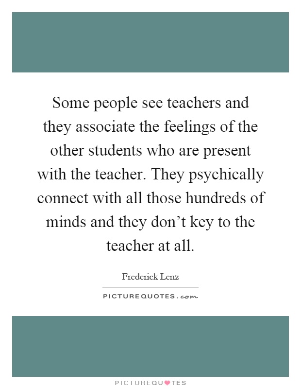 Some people see teachers and they associate the feelings of the other students who are present with the teacher. They psychically connect with all those hundreds of minds and they don't key to the teacher at all Picture Quote #1
