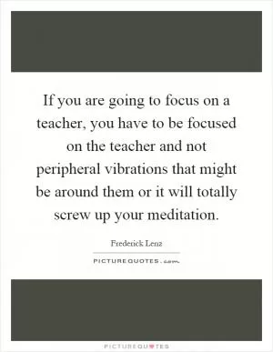 If you are going to focus on a teacher, you have to be focused on the teacher and not peripheral vibrations that might be around them or it will totally screw up your meditation Picture Quote #1