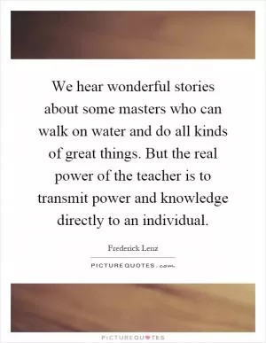 We hear wonderful stories about some masters who can walk on water and do all kinds of great things. But the real power of the teacher is to transmit power and knowledge directly to an individual Picture Quote #1