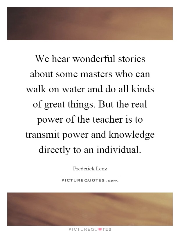 We hear wonderful stories about some masters who can walk on water and do all kinds of great things. But the real power of the teacher is to transmit power and knowledge directly to an individual Picture Quote #1