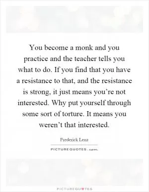 You become a monk and you practice and the teacher tells you what to do. If you find that you have a resistance to that, and the resistance is strong, it just means you’re not interested. Why put yourself through some sort of torture. It means you weren’t that interested Picture Quote #1
