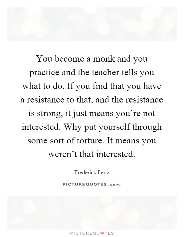 You become a monk and you practice and the teacher tells you what to do. If you find that you have a resistance to that, and the resistance is strong, it just means you're not interested. Why put yourself through some sort of torture. It means you weren't that interested Picture Quote #1