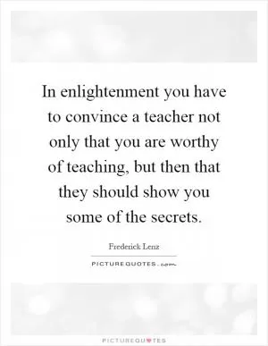 In enlightenment you have to convince a teacher not only that you are worthy of teaching, but then that they should show you some of the secrets Picture Quote #1
