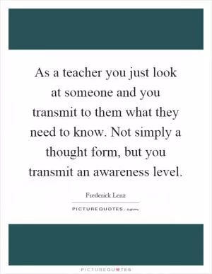 As a teacher you just look at someone and you transmit to them what they need to know. Not simply a thought form, but you transmit an awareness level Picture Quote #1