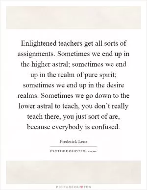 Enlightened teachers get all sorts of assignments. Sometimes we end up in the higher astral; sometimes we end up in the realm of pure spirit; sometimes we end up in the desire realms. Sometimes we go down to the lower astral to teach, you don’t really teach there, you just sort of are, because everybody is confused Picture Quote #1