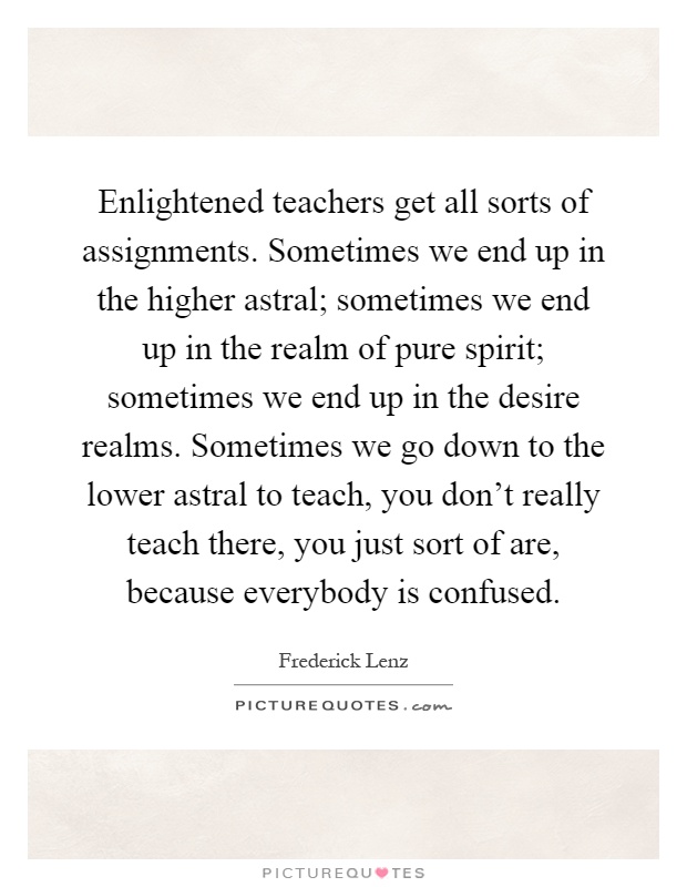 Enlightened teachers get all sorts of assignments. Sometimes we end up in the higher astral; sometimes we end up in the realm of pure spirit; sometimes we end up in the desire realms. Sometimes we go down to the lower astral to teach, you don't really teach there, you just sort of are, because everybody is confused Picture Quote #1