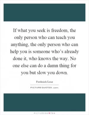 If what you seek is freedom, the only person who can teach you anything, the only person who can help you is someone who’s already done it, who knows the way. No one else can do a damn thing for you but slow you down Picture Quote #1