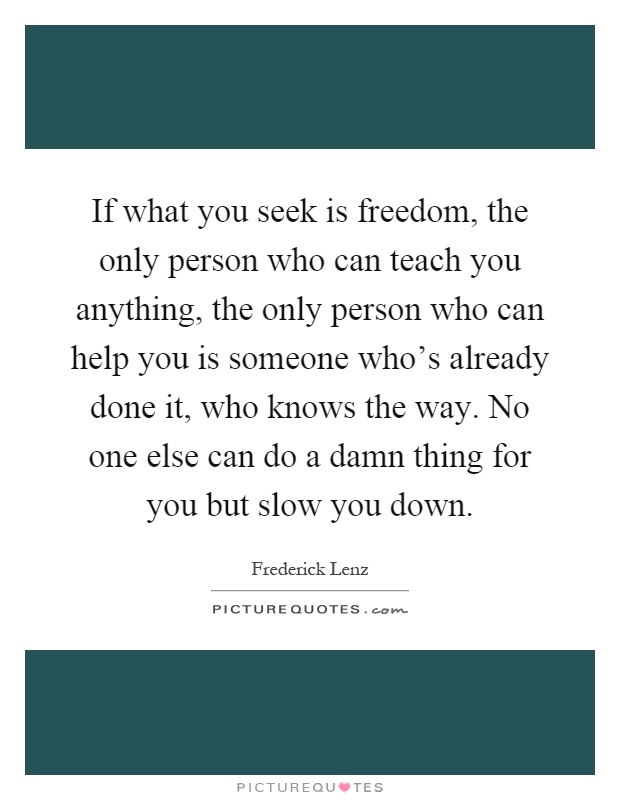 If what you seek is freedom, the only person who can teach you anything, the only person who can help you is someone who's already done it, who knows the way. No one else can do a damn thing for you but slow you down Picture Quote #1