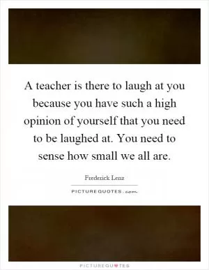 A teacher is there to laugh at you because you have such a high opinion of yourself that you need to be laughed at. You need to sense how small we all are Picture Quote #1