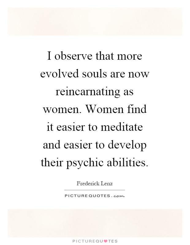 I observe that more evolved souls are now reincarnating as women. Women find it easier to meditate and easier to develop their psychic abilities Picture Quote #1