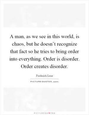 A man, as we see in this world, is chaos, but he doesn’t recognize that fact so he tries to bring order into everything. Order is disorder. Order creates disorder Picture Quote #1