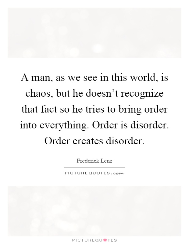 A man, as we see in this world, is chaos, but he doesn't recognize that fact so he tries to bring order into everything. Order is disorder. Order creates disorder Picture Quote #1