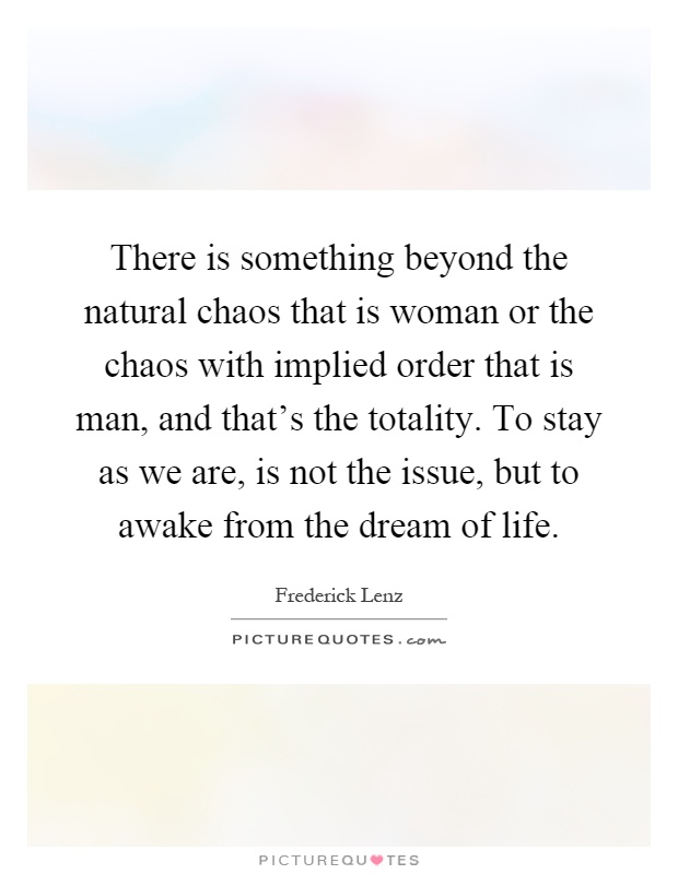 There is something beyond the natural chaos that is woman or the chaos with implied order that is man, and that's the totality. To stay as we are, is not the issue, but to awake from the dream of life Picture Quote #1