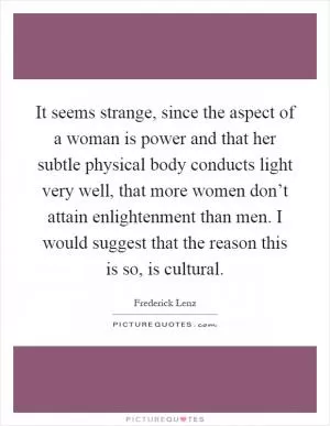 It seems strange, since the aspect of a woman is power and that her subtle physical body conducts light very well, that more women don’t attain enlightenment than men. I would suggest that the reason this is so, is cultural Picture Quote #1