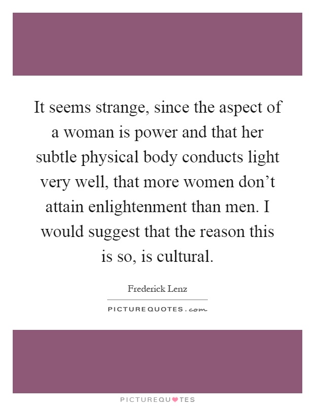 It seems strange, since the aspect of a woman is power and that her subtle physical body conducts light very well, that more women don't attain enlightenment than men. I would suggest that the reason this is so, is cultural Picture Quote #1