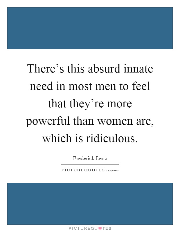 There's this absurd innate need in most men to feel that they're more powerful than women are, which is ridiculous Picture Quote #1