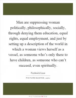 Men are suppressing woman politically, philosophically, socially, through denying them education, equal rights, equal employment, and just by setting up a description of the world in which a woman views herself as a vessel, as someone who’s only there to have children, as someone who can’t succeed, even spiritually Picture Quote #1