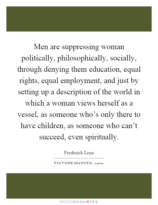Men are suppressing woman politically, philosophically, socially, through denying them education, equal rights, equal employment, and just by setting up a description of the world in which a woman views herself as a vessel, as someone who's only there to have children, as someone who can't succeed, even spiritually Picture Quote #1