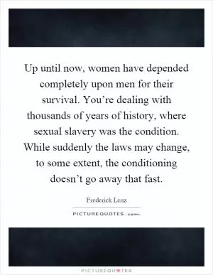 Up until now, women have depended completely upon men for their survival. You’re dealing with thousands of years of history, where sexual slavery was the condition. While suddenly the laws may change, to some extent, the conditioning doesn’t go away that fast Picture Quote #1