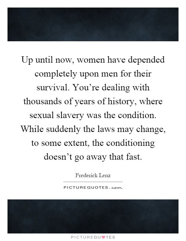 Up until now, women have depended completely upon men for their survival. You're dealing with thousands of years of history, where sexual slavery was the condition. While suddenly the laws may change, to some extent, the conditioning doesn't go away that fast Picture Quote #1