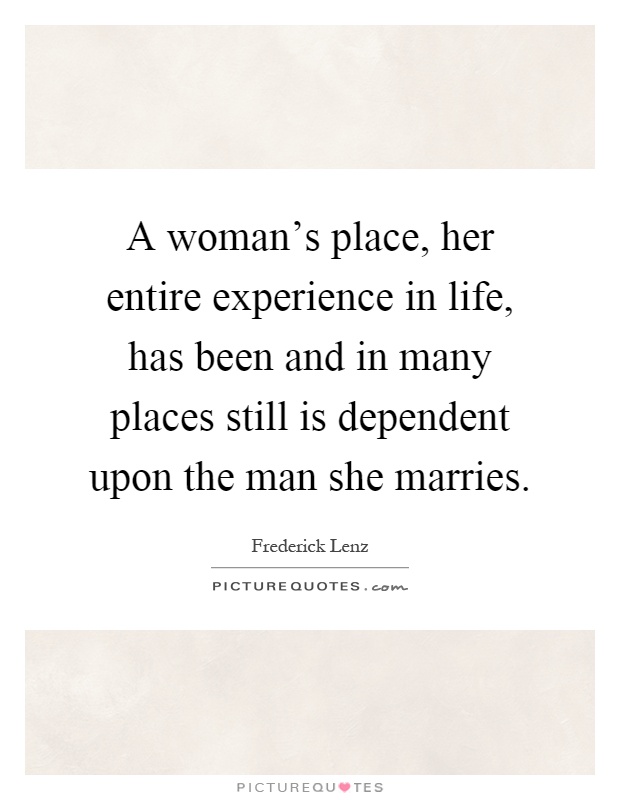 A woman's place, her entire experience in life, has been and in many places still is dependent upon the man she marries Picture Quote #1