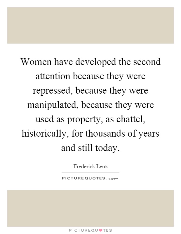 Women have developed the second attention because they were repressed, because they were manipulated, because they were used as property, as chattel, historically, for thousands of years and still today Picture Quote #1