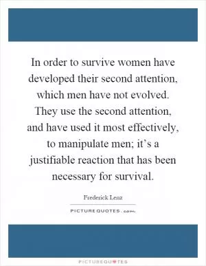 In order to survive women have developed their second attention, which men have not evolved. They use the second attention, and have used it most effectively, to manipulate men; it’s a justifiable reaction that has been necessary for survival Picture Quote #1