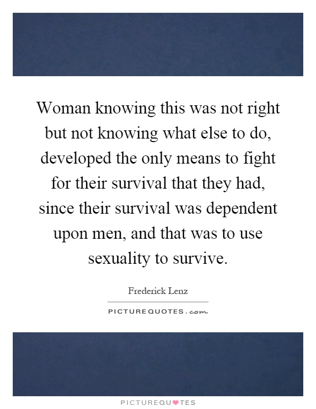 Woman knowing this was not right but not knowing what else to do, developed the only means to fight for their survival that they had, since their survival was dependent upon men, and that was to use sexuality to survive Picture Quote #1