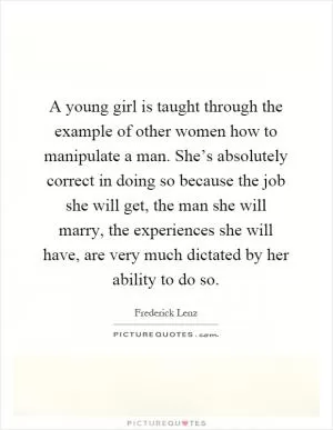 A young girl is taught through the example of other women how to manipulate a man. She’s absolutely correct in doing so because the job she will get, the man she will marry, the experiences she will have, are very much dictated by her ability to do so Picture Quote #1