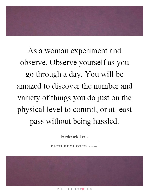 As a woman experiment and observe. Observe yourself as you go through a day. You will be amazed to discover the number and variety of things you do just on the physical level to control, or at least pass without being hassled Picture Quote #1