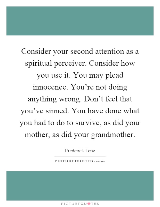 Consider your second attention as a spiritual perceiver. Consider how you use it. You may plead innocence. You're not doing anything wrong. Don't feel that you've sinned. You have done what you had to do to survive, as did your mother, as did your grandmother Picture Quote #1