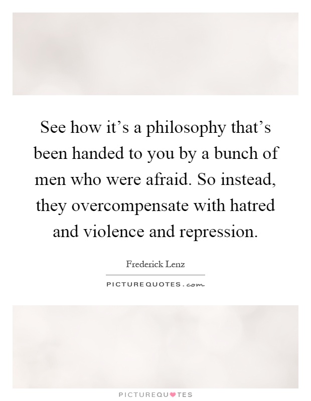 See how it's a philosophy that's been handed to you by a bunch of men who were afraid. So instead, they overcompensate with hatred and violence and repression Picture Quote #1