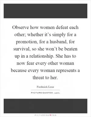 Observe how women defeat each other; whether it’s simply for a promotion, for a husband, for survival, so she won’t be beaten up in a relationship. She has to now fear every other woman because every woman represents a threat to her Picture Quote #1
