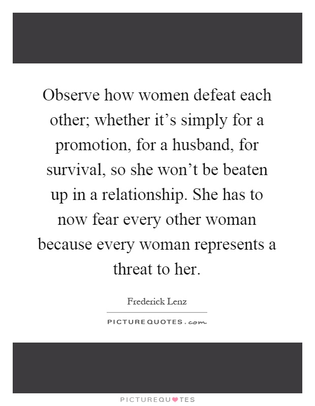 Observe how women defeat each other; whether it's simply for a promotion, for a husband, for survival, so she won't be beaten up in a relationship. She has to now fear every other woman because every woman represents a threat to her Picture Quote #1