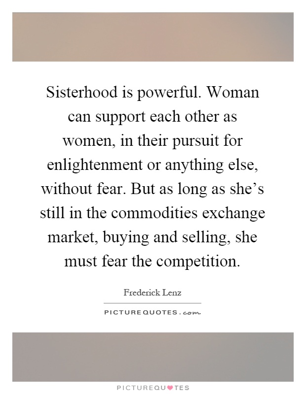 Sisterhood is powerful. Woman can support each other as women, in their pursuit for enlightenment or anything else, without fear. But as long as she's still in the commodities exchange market, buying and selling, she must fear the competition Picture Quote #1