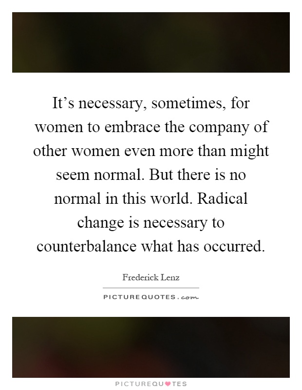 It's necessary, sometimes, for women to embrace the company of other women even more than might seem normal. But there is no normal in this world. Radical change is necessary to counterbalance what has occurred Picture Quote #1