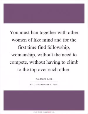 You must ban together with other women of like mind and for the first time find fellowship, womanship, without the need to compete, without having to climb to the top over each other Picture Quote #1