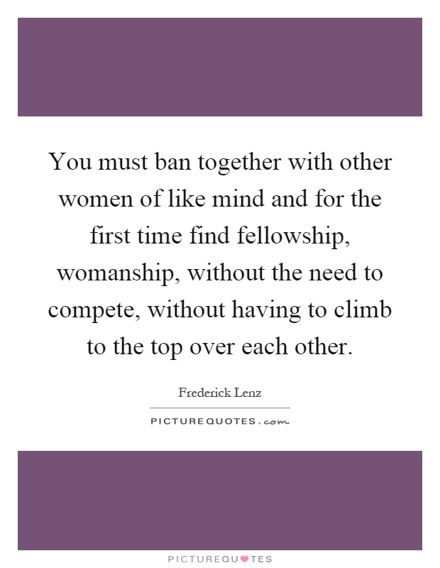 You must ban together with other women of like mind and for the first time find fellowship, womanship, without the need to compete, without having to climb to the top over each other Picture Quote #1