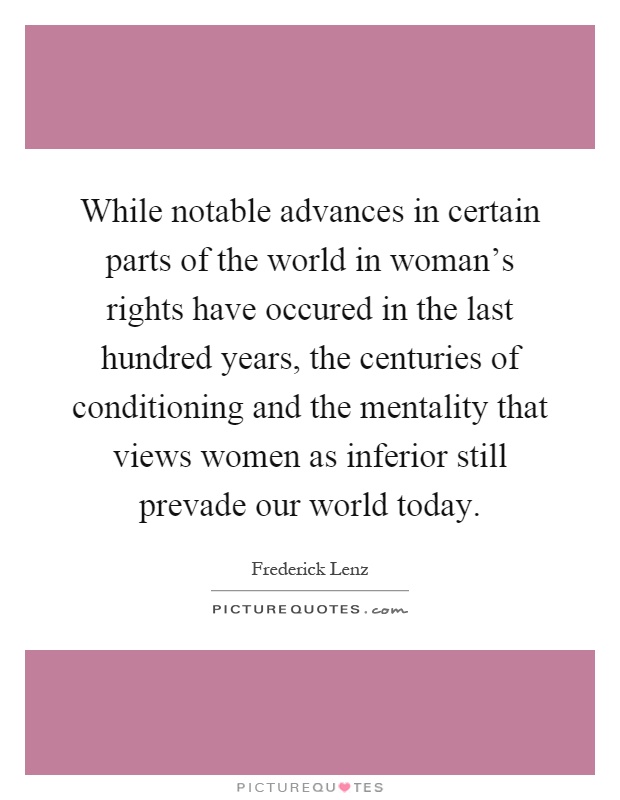 While notable advances in certain parts of the world in woman's rights have occured in the last hundred years, the centuries of conditioning and the mentality that views women as inferior still prevade our world today Picture Quote #1