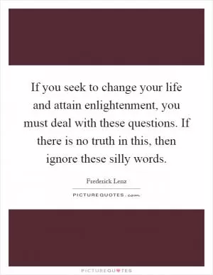 If you seek to change your life and attain enlightenment, you must deal with these questions. If there is no truth in this, then ignore these silly words Picture Quote #1