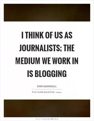 I think of us as journalists; the medium we work in is blogging Picture Quote #1