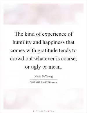 The kind of experience of humility and happiness that comes with gratitude tends to crowd out whatever is coarse, or ugly or mean Picture Quote #1