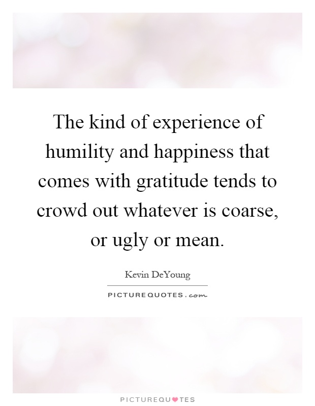 The kind of experience of humility and happiness that comes with gratitude tends to crowd out whatever is coarse, or ugly or mean Picture Quote #1