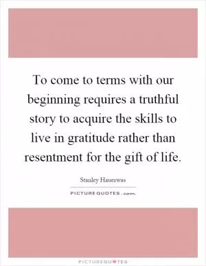 To come to terms with our beginning requires a truthful story to acquire the skills to live in gratitude rather than resentment for the gift of life Picture Quote #1