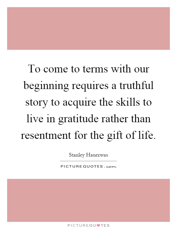 To come to terms with our beginning requires a truthful story to acquire the skills to live in gratitude rather than resentment for the gift of life Picture Quote #1