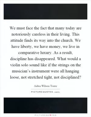 We must face the fact that many today are notoriously careless in their living. This attitude finds its way into the church. We have liberty, we have money, we live in comparative luxury. As a result, discipline has disappeared. What would a violin solo sound like if the strings on the musician’s instrument were all hanging loose, not stretched tight, not disciplined? Picture Quote #1
