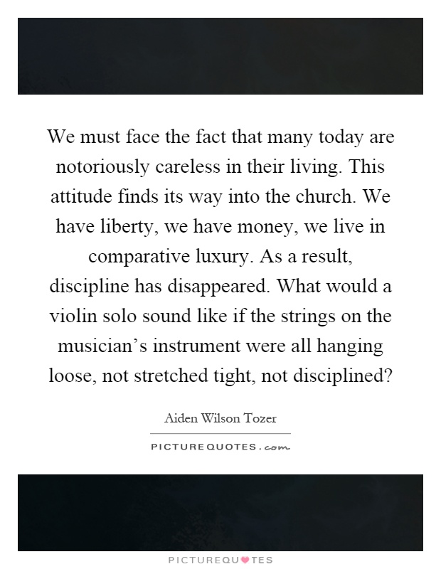 We must face the fact that many today are notoriously careless in their living. This attitude finds its way into the church. We have liberty, we have money, we live in comparative luxury. As a result, discipline has disappeared. What would a violin solo sound like if the strings on the musician's instrument were all hanging loose, not stretched tight, not disciplined? Picture Quote #1