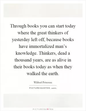 Through books you can start today where the great thinkers of yesterday left off, because books have immortalized man’s knowledge. Thinkers, dead a thousand years, are as alive in their books today as when they walked the earth Picture Quote #1