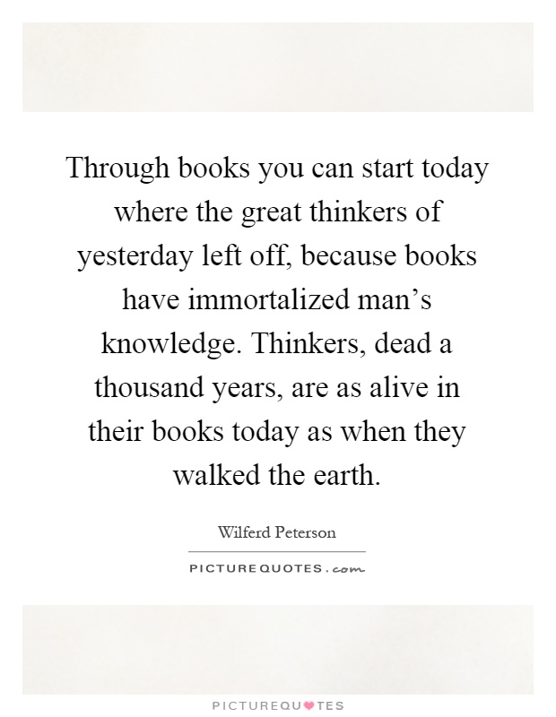 Through books you can start today where the great thinkers of yesterday left off, because books have immortalized man's knowledge. Thinkers, dead a thousand years, are as alive in their books today as when they walked the earth Picture Quote #1