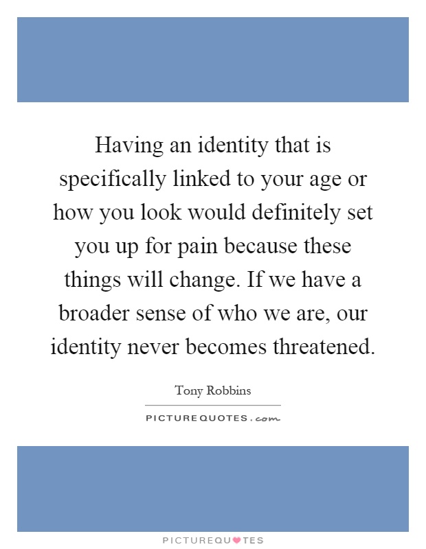 Having an identity that is specifically linked to your age or how you look would definitely set you up for pain because these things will change. If we have a broader sense of who we are, our identity never becomes threatened Picture Quote #1